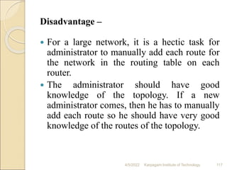 Disadvantage –
 For a large network, it is a hectic task for
administrator to manually add each route for
the network in the routing table on each
router.
 The administrator should have good
knowledge of the topology. If a new
administrator comes, then he has to manually
add each route so he should have very good
knowledge of the routes of the topology.
4/5/2022 Karpagam Institute of Technology 117
 
