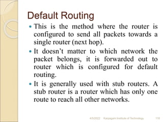 Default Routing
 This is the method where the router is
configured to send all packets towards a
single router (next hop).
 It doesn’t matter to which network the
packet belongs, it is forwarded out to
router which is configured for default
routing.
 It is generally used with stub routers. A
stub router is a router which has only one
route to reach all other networks.
4/5/2022 Karpagam Institute of Technology 118
 