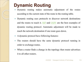 Dynamic Routing
 Dynamic routing makes automatic adjustment of the routes
according to the current state of the route in the routing table.
 Dynamic routing uses protocols to discover network destinations
and the routes to reach it. RIP and OSPF are the best examples of
dynamic routing protocol. Automatic adjustment will be made to
reach the network destination if one route goes down.
 A dynamic protocol have following features:
 The routers should have the same dynamic protocol running in
order to exchange routes.
 When a router finds a change in the topology then router advertises
it to all other routers.
4/5/2022 Karpagam Institute of Technology 119
 