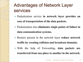 Advantages of Network Layer
services
 Packetization service in network layer provides an
ease of transportation of the data packets.
 Packetization also eliminates single points of failure in
data communication systems.
 Routers present in the network layer reduce network
traffic by creating collision and broadcast domains.
 With the help of Forwarding, data packets are
transferred from one place to another in the network.
4/5/2022 Karpagam Institute of Technology 12
 