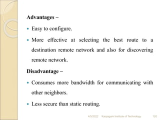 Advantages –
 Easy to configure.
 More effective at selecting the best route to a
destination remote network and also for discovering
remote network.
Disadvantage –
 Consumes more bandwidth for communicating with
other neighbors.
 Less secure than static routing.
4/5/2022 Karpagam Institute of Technology 120
 