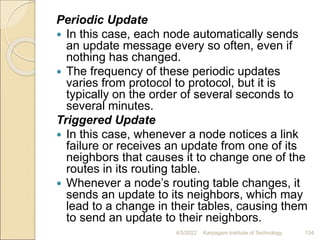 Periodic Update
 In this case, each node automatically sends
an update message every so often, even if
nothing has changed.
 The frequency of these periodic updates
varies from protocol to protocol, but it is
typically on the order of several seconds to
several minutes.
Triggered Update
 In this case, whenever a node notices a link
failure or receives an update from one of its
neighbors that causes it to change one of the
routes in its routing table.
 Whenever a node’s routing table changes, it
sends an update to its neighbors, which may
lead to a change in their tables, causing them
to send an update to their neighbors.
4/5/2022 Karpagam Institute of Technology 134
 