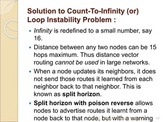 Solution to Count-To-Infinity (or)
Loop Instability Problem :
 Infinity is redefined to a small number, say
16.
 Distance between any two nodes can be 15
hops maximum. Thus distance vector
routing cannot be used in large networks.
 When a node updates its neighbors, it does
not send those routes it learned from each
neighbor back to that neighbor. This is
known as split horizon.
 Split horizon with poison reverse allows
nodes to advertise routes it learnt from a
node back to that node, but with a warning
4/5/2022 Karpagam Institute of Technology 137
 