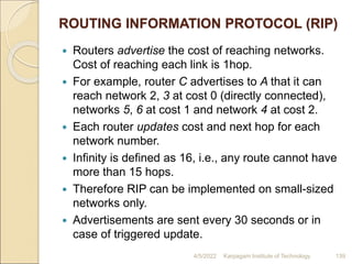 ROUTING INFORMATION PROTOCOL (RIP)
 Routers advertise the cost of reaching networks.
Cost of reaching each link is 1hop.
 For example, router C advertises to A that it can
reach network 2, 3 at cost 0 (directly connected),
networks 5, 6 at cost 1 and network 4 at cost 2.
 Each router updates cost and next hop for each
network number.
 Infinity is defined as 16, i.e., any route cannot have
more than 15 hops.
 Therefore RIP can be implemented on small-sized
networks only.
 Advertisements are sent every 30 seconds or in
case of triggered update.
4/5/2022 Karpagam Institute of Technology 139
 