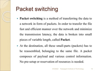 Packet switching
 Packet switching is a method of transferring the data to
a network in form of packets. In order to transfer the file
fast and efficient manner over the network and minimize
the transmission latency, the data is broken into small
pieces of variable length, called Packet.
 At the destination, all these small-parts (packets) has to
be reassembled, belonging to the same file. A packet
composes of payload and various control information.
No pre-setup or reservation of resources is needed.
4/5/2022 Karpagam Institute of Technology 14
 