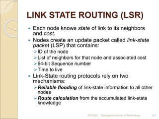 LINK STATE ROUTING (LSR)
 Each node knows state of link to its neighbors
and cost.
 Nodes create an update packet called link-state
packet (LSP) that contains:
ID of the node
List of neighbors for that node and associated cost
64-bit Sequence number
Time to live
 Link-State routing protocols rely on two
mechanisms:
Reliable flooding of link-state information to all other
nodes
Route calculation from the accumulated link-state
knowledge
4/5/2022 Karpagam Institute of Technology 141
 