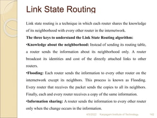 Link State Routing
Link state routing is a technique in which each router shares the knowledge
of its neighborhood with every other router in the internetwork.
The three keys to understand the Link State Routing algorithm:
•Knowledge about the neighborhood: Instead of sending its routing table,
a router sends the information about its neighborhood only. A router
broadcast its identities and cost of the directly attached links to other
routers.
•Flooding: Each router sends the information to every other router on the
internetwork except its neighbors. This process is known as Flooding.
Every router that receives the packet sends the copies to all its neighbors.
Finally, each and every router receives a copy of the same information.
•Information sharing: A router sends the information to every other router
only when the change occurs in the information.
4/5/2022 Karpagam Institute of Technology 142
 