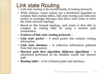 Link state Routing
 Link state routing is the second family of routing protocols.
 While distance vector routers use a distributed algorithm to
compute their routing tables, link-state routing uses link-state
routers to exchange messages that allow each router to learn
the entire network topology.
 Based on this learned topology, each router is then able to
compute its routing table by using a shortest path
computation.
 Features of link state routing protocols –
 Link state packet – A small packet that contains routing
information.
 Link state database – A collection information gathered
from link state packet.
 Shortest path first algorithm (Dijkstra algorithm) – A
calculation performed on the database results into shortest
path
 Routing table – A list of known paths and interfaces.
4/5/2022 Karpagam Institute of Technology 143
 