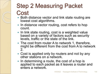Step 2 Measuring Packet
Cost
 Both distance vector and link state routing are
lowest cost algorithms.
 In distance vector routing, cost refers to hop
count.
 In link state routing, cost is a weighted value
based on a variety of factors such as security
levels, traffic or the state of the link.
 The cost from router A to network 1, therefore,
might be different from the cost from A to network
2.
 Cost is applied only by routers and not by any
other stations on a network.
 In determining a route, the cost of a hop is
applied to each packet as it leaves a router and
enters a network.
4/5/2022 Karpagam Institute of Technology 146
 