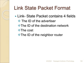 Link State Packet Format
 Link- State Packet contains 4 fields
 The ID of the advertiser
The ID of the destination network
The cost
The ID of the neighbor router
4/5/2022 Karpagam Institute of Technology 149
 
