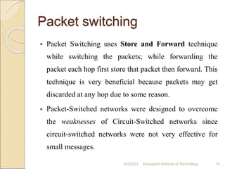 Packet switching
 Packet Switching uses Store and Forward technique
while switching the packets; while forwarding the
packet each hop first store that packet then forward. This
technique is very beneficial because packets may get
discarded at any hop due to some reason.
 Packet-Switched networks were designed to overcome
the weaknesses of Circuit-Switched networks since
circuit-switched networks were not very effective for
small messages.
4/5/2022 Karpagam Institute of Technology 15
 