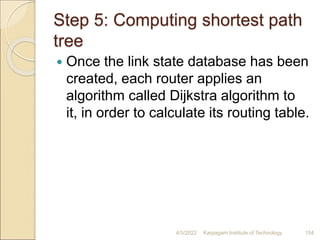 Step 5: Computing shortest path
tree
 Once the link state database has been
created, each router applies an
algorithm called Dijkstra algorithm to
it, in order to calculate its routing table.
4/5/2022 Karpagam Institute of Technology 154
 