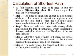 Calculation of Shortest Path
 To find shortest path, each node need to run the
famous Dijkstra algorithm. This famous algorithm
uses the following steps:
 Step-1: The node is taken and chosen as a root node
of the tree, this creates the tree with a single node, and
now set the total cost of each node to some value
based on the information in Link State Database
 Step-2: Now the node selects one node, among all the
nodes not in the tree like structure, which is nearest to
the root, and adds this to the tree.The shape of the tree
gets changed .
 Step-3: After this node is added to the tree, the cost of
all the nodes not in the tree needs to be updated
because the paths may have been changed.
 Step-4: The node repeats the Step 2. and Step 3. until
all the nodes are added in the tree
4/5/2022 Karpagam Institute of Technology 156
 