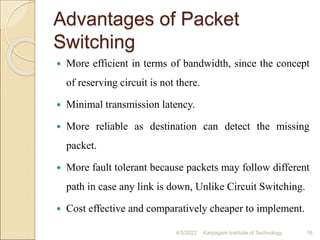 Advantages of Packet
Switching
 More efficient in terms of bandwidth, since the concept
of reserving circuit is not there.
 Minimal transmission latency.
 More reliable as destination can detect the missing
packet.
 More fault tolerant because packets may follow different
path in case any link is down, Unlike Circuit Switching.
 Cost effective and comparatively cheaper to implement.
4/5/2022 Karpagam Institute of Technology 16
 