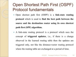 Open Shortest Path First (OSPF)
Protocol fundamentals
 Open shortest path first (OSPF) is a link-state routing
protocol which is used to find the best path between the
source and the destination router using its own shortest
path first (SPF) algorithm.
 A link-state routing protocol is a protocol which uses the
concept of triggered updates, i.e., if there is a change
observed in the learned routing table then the updates are
triggered only, not like the distance-vector routing protocol
where the routing table are exchanged at a period of time.
4/5/2022 Karpagam Institute of Technology 161
 