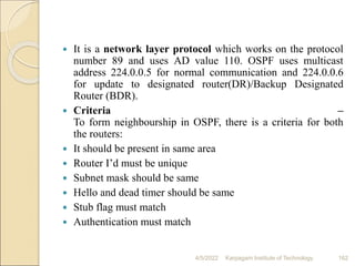  It is a network layer protocol which works on the protocol
number 89 and uses AD value 110. OSPF uses multicast
address 224.0.0.5 for normal communication and 224.0.0.6
for update to designated router(DR)/Backup Designated
Router (BDR).
 Criteria –
To form neighbourship in OSPF, there is a criteria for both
the routers:
 It should be present in same area
 Router I’d must be unique
 Subnet mask should be same
 Hello and dead timer should be same
 Stub flag must match
 Authentication must match
4/5/2022 Karpagam Institute of Technology 162
 