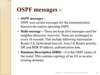 OSPF messages –
 OSPF messages –
OSPF uses certain messages for the communication
between the routers operating OSPF.
 Hello message – These are keep alive messages used for
neighbor discovery /recovery. These are exchanged in
every 10 seconds. This include following information :
Router I’d, Hello/dead interval, Area I’d, Router priority,
DR and BDR IP address, authentication data.
 Database Description (DBD) – It is the OSPF routes of
the router. This contains topology of an AS or an area
(routing domain).
4/5/2022 Karpagam Institute of Technology 163
 