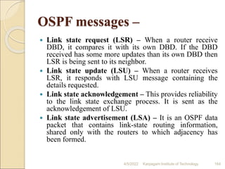 OSPF messages –
 Link state request (LSR) – When a router receive
DBD, it compares it with its own DBD. If the DBD
received has some more updates than its own DBD then
LSR is being sent to its neighbor.
 Link state update (LSU) – When a router receives
LSR, it responds with LSU message containing the
details requested.
 Link state acknowledgement – This provides reliability
to the link state exchange process. It is sent as the
acknowledgement of LSU.
 Link state advertisement (LSA) – It is an OSPF data
packet that contains link-state routing information,
shared only with the routers to which adjacency has
been formed.
4/5/2022 Karpagam Institute of Technology 164
 