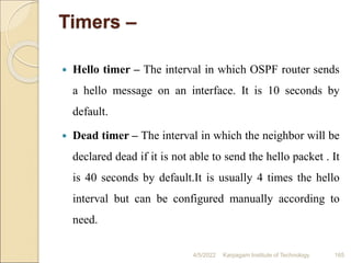 Timers –
 Hello timer – The interval in which OSPF router sends
a hello message on an interface. It is 10 seconds by
default.
 Dead timer – The interval in which the neighbor will be
declared dead if it is not able to send the hello packet . It
is 40 seconds by default.It is usually 4 times the hello
interval but can be configured manually according to
need.
4/5/2022 Karpagam Institute of Technology 165
 