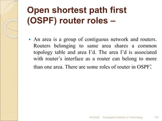 Open shortest path first
(OSPF) router roles –
 An area is a group of contiguous network and routers.
Routers belonging to same area shares a common
topology table and area I’d. The area I’d is associated
with router’s interface as a router can belong to more
than one area. There are some roles of router in OSPF:
4/5/2022 Karpagam Institute of Technology 167
 