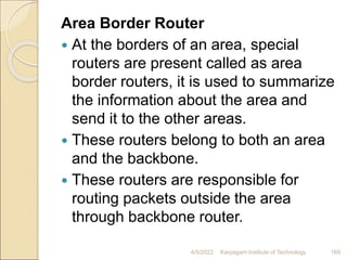 Area Border Router
 At the borders of an area, special
routers are present called as area
border routers, it is used to summarize
the information about the area and
send it to the other areas.
 These routers belong to both an area
and the backbone.
 These routers are responsible for
routing packets outside the area
through backbone router.
4/5/2022 Karpagam Institute of Technology 169
 