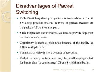 Disadvantages of Packet
Switching
 Packet Switching don’t give packets in order, whereas Circuit
Switching provides ordered delivery of packets because all
the packets follow the same path.
 Since the packets are unordered, we need to provide sequence
numbers to each packet.
 Complexity is more at each node because of the facility to
follow multiple path.
 Transmission delay is more because of rerouting.
 Packet Switching is beneficial only for small messages, but
for bursty data (large messages) Circuit Switching is better.
4/5/2022 Karpagam Institute of Technology 17
 