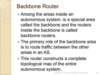 Backbone Router
 Among the areas inside an
autonomous system, is a special area
called the backbone and the routers
inside the backbone is called
backbone routers.
 The primary role of the backbone area
is to route traffic between the other
areas in an AS.
 This router constructs a complete
topological map of the entire
autonomous system.
4/5/2022 Karpagam Institute of Technology 170
 