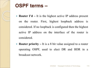 OSPF terms –
 Router I’d – It is the highest active IP address present
on the router. First, highest loopback address is
considered. If no loopback is configured then the highest
active IP address on the interface of the router is
considered.
 Router priority – It is a 8 bit value assigned to a router
operating OSPF, used to elect DR and BDR in a
broadcast network.
4/5/2022 Karpagam Institute of Technology 174
 