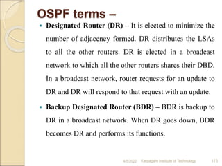 OSPF terms –
 Designated Router (DR) – It is elected to minimize the
number of adjacency formed. DR distributes the LSAs
to all the other routers. DR is elected in a broadcast
network to which all the other routers shares their DBD.
In a broadcast network, router requests for an update to
DR and DR will respond to that request with an update.
 Backup Designated Router (BDR) – BDR is backup to
DR in a broadcast network. When DR goes down, BDR
becomes DR and performs its functions.
4/5/2022 Karpagam Institute of Technology 175
 