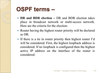 OSPF terms –
 DR and BDR election – DR and BDR election takes
place in broadcast network or multi-access network.
Here are the criteria for the election:
 Router having the highest router priority will be declared
as DR.
 If there is a tie in router priority then highest router I’d
will be considered. First, the highest loopback address is
considered. If no loopback is configured then the highest
active IP address on the interface of the router is
considered.
4/5/2022 Karpagam Institute of Technology 176
 