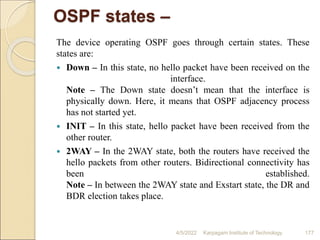 OSPF states –
The device operating OSPF goes through certain states. These
states are:
 Down – In this state, no hello packet have been received on the
interface.
Note – The Down state doesn’t mean that the interface is
physically down. Here, it means that OSPF adjacency process
has not started yet.
 INIT – In this state, hello packet have been received from the
other router.
 2WAY – In the 2WAY state, both the routers have received the
hello packets from other routers. Bidirectional connectivity has
been established.
Note – In between the 2WAY state and Exstart state, the DR and
BDR election takes place.
4/5/2022 Karpagam Institute of Technology 177
 