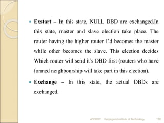  Exstart – In this state, NULL DBD are exchanged.In
this state, master and slave election take place. The
router having the higher router I’d becomes the master
while other becomes the slave. This election decides
Which router will send it’s DBD first (routers who have
formed neighbourship will take part in this election).
 Exchange – In this state, the actual DBDs are
exchanged.
4/5/2022 Karpagam Institute of Technology 178
 