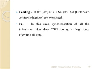  Loading – In this sate, LSR, LSU and LSA (Link State
Acknowledgement) are exchanged.
 Full – In this state, synchronization of all the
information takes place. OSPF routing can begin only
after the Full state.
4/5/2022 Karpagam Institute of Technology 179
 