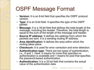 OSPF Message Format
 Version: It is an 8-bit field that specifies the OSPF protocol
version.
 Type: It is an 8-bit field. It specifies the type of the OSPF
packet.
 Message: It is a 16-bit field that defines the total length of the
message, including the header. Therefore, the total length is
equal to the sum of the length of the message and header.
 Source IP address: It defines the address from which the
packets are sent. It is a sending routing IP address.
 Area identification: It defines the area within which the
routing takes place.
 Checksum: It is used for error correction and error detection.
 Authentication type: There are two types of authentication,
i.e., 0 and 1. Here, 0 means for none that specifies no
authentication is available and 1 means for pwd that specifies
the password-based authentication.
 Authentication: It is a 32-bit field that contains the actual
value of the authentication data.
4/5/2022 Karpagam Institute of Technology 181
 