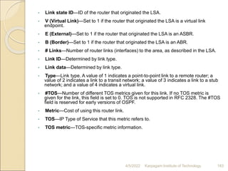 • Link state ID—ID of the router that originated the LSA.
• V (Virtual Link)—Set to 1 if the router that originated the LSA is a virtual link
endpoint.
• E (External)—Set to 1 if the router that originated the LSA is an ASBR.
• B (Border)—Set to 1 if the router that originated the LSA is an ABR.
• # Links—Number of router links (interfaces) to the area, as described in the LSA.
• Link ID—Determined by link type.
• Link data—Determined by link type.
• Type—Link type. A value of 1 indicates a point-to-point link to a remote router; a
value of 2 indicates a link to a transit network; a value of 3 indicates a link to a stub
network; and a value of 4 indicates a virtual link.
• #TOS—Number of different TOS metrics given for this link. If no TOS metric is
given for the link, this field is set to 0. TOS is not supported in RFC 2328. The #TOS
field is reserved for early versions of OSPF.
• Metric—Cost of using this router link.
• TOS—IP Type of Service that this metric refers to.
• TOS metric—TOS-specific metric information.
4/5/2022 Karpagam Institute of Technology 183
 
