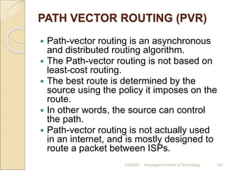 PATH VECTOR ROUTING (PVR)
 Path-vector routing is an asynchronous
and distributed routing algorithm.
 The Path-vector routing is not based on
least-cost routing.
 The best route is determined by the
source using the policy it imposes on the
route.
 In other words, the source can control
the path.
 Path-vector routing is not actually used
in an internet, and is mostly designed to
route a packet between ISPs.
4/5/2022 Karpagam Institute of Technology 184
 