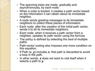 The spanning trees are made, gradually and
asynchronously, by each node.
 When a node is booted, it creates a path vector based
on the information it can obtain about its immediate
neighbor.
 A node sends greeting messages to its immediate
neighbors to collect these pieces of information.
 Each node, after the creation of the initial path vector,
sends it to all its immediate neighbors.
 Each node, when it receives a path vector from a
neighbor, updates its path vector using the formula
 The policy is defined by selecting the best of multiple
paths.
 Path-vector routing also imposes one more condition on
this equation.
 If Path (v, y) includes x, that path is discarded to avoid
a loop in the path.
 In other words, x does not want to visit itself when it
selects a path to y.
4/5/2022 Karpagam Institute of Technology 186
 