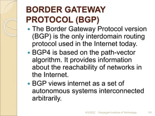 BORDER GATEWAY
PROTOCOL (BGP)
 The Border Gateway Protocol version
(BGP) is the only interdomain routing
protocol used in the Internet today.
 BGP4 is based on the path-vector
algorithm. It provides information
about the reachability of networks in
the Internet.
 BGP views internet as a set of
autonomous systems interconnected
arbitrarily.
4/5/2022 Karpagam Institute of Technology 191
 