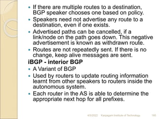  If there are multiple routes to a destination,
BGP speaker chooses one based on policy.
 Speakers need not advertise any route to a
destination, even if one exists.
 Advertised paths can be cancelled, if a
link/node on the path goes down. This negative
advertisement is known as withdrawn route.
 Routes are not repeatedly sent. If there is no
change, keep alive messages are sent.
iBGP - interior BGP
 A Variant of BGP
 Used by routers to update routing information
learnt from other speakers to routers inside the
autonomous system.
 Each router in the AS is able to determine the
appropriate next hop for all prefixes.
4/5/2022 Karpagam Institute of Technology 195
 