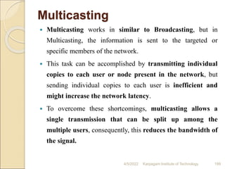 Multicasting
 Multicasting works in similar to Broadcasting, but in
Multicasting, the information is sent to the targeted or
specific members of the network.
 This task can be accomplished by transmitting individual
copies to each user or node present in the network, but
sending individual copies to each user is inefficient and
might increase the network latency.
 To overcome these shortcomings, multicasting allows a
single transmission that can be split up among the
multiple users, consequently, this reduces the bandwidth of
the signal.
4/5/2022 Karpagam Institute of Technology 199
 