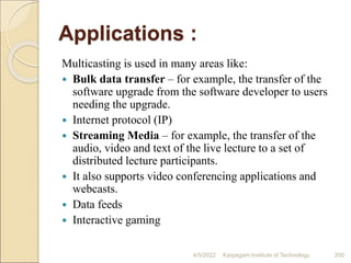 Applications :
Multicasting is used in many areas like:
 Bulk data transfer – for example, the transfer of the
software upgrade from the software developer to users
needing the upgrade.
 Internet protocol (IP)
 Streaming Media – for example, the transfer of the
audio, video and text of the live lecture to a set of
distributed lecture participants.
 It also supports video conferencing applications and
webcasts.
 Data feeds
 Interactive gaming
4/5/2022 Karpagam Institute of Technology 200
 