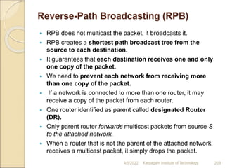 Reverse-Path Broadcasting (RPB)
 RPB does not multicast the packet, it broadcasts it.
 RPB creates a shortest path broadcast tree from the
source to each destination.
 It guarantees that each destination receives one and only
one copy of the packet.
 We need to prevent each network from receiving more
than one copy of the packet.
 If a network is connected to more than one router, it may
receive a copy of the packet from each router.
 One router identified as parent called designated Router
(DR).
 Only parent router forwards multicast packets from source S
to the attached network.
 When a router that is not the parent of the attached network
receives a multicast packet, it simply drops the packet.
4/5/2022 Karpagam Institute of Technology 209
 