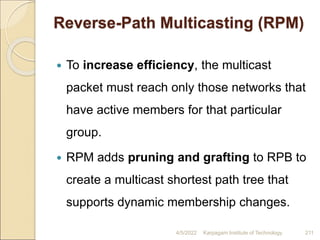 Reverse-Path Multicasting (RPM)
 To increase efficiency, the multicast
packet must reach only those networks that
have active members for that particular
group.
 RPM adds pruning and grafting to RPB to
create a multicast shortest path tree that
supports dynamic membership changes.
4/5/2022 Karpagam Institute of Technology 211
 