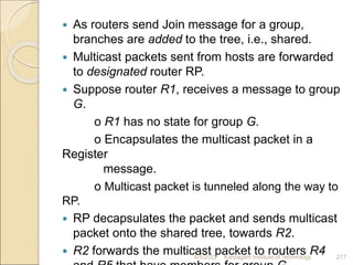  As routers send Join message for a group,
branches are added to the tree, i.e., shared.
 Multicast packets sent from hosts are forwarded
to designated router RP.
 Suppose router R1, receives a message to group
G.
o R1 has no state for group G.
o Encapsulates the multicast packet in a
Register
message.
o Multicast packet is tunneled along the way to
RP.
 RP decapsulates the packet and sends multicast
packet onto the shared tree, towards R2.
 R2 forwards the multicast packet to routers R4
4/5/2022 Karpagam Institute of Technology 217
 