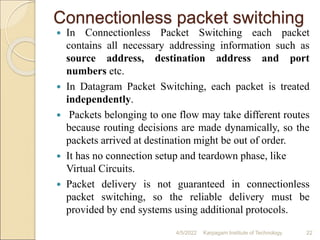 Connectionless packet switching
 In Connectionless Packet Switching each packet
contains all necessary addressing information such as
source address, destination address and port
numbers etc.
 In Datagram Packet Switching, each packet is treated
independently.
 Packets belonging to one flow may take different routes
because routing decisions are made dynamically, so the
packets arrived at destination might be out of order.
 It has no connection setup and teardown phase, like
Virtual Circuits.
 Packet delivery is not guaranteed in connectionless
packet switching, so the reliable delivery must be
provided by end systems using additional protocols.
4/5/2022 Karpagam Institute of Technology 22
 