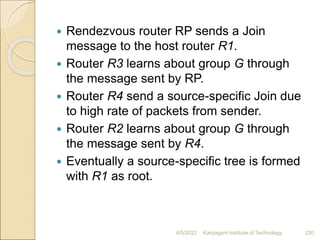  Rendezvous router RP sends a Join
message to the host router R1.
 Router R3 learns about group G through
the message sent by RP.
 Router R4 send a source-specific Join due
to high rate of packets from sender.
 Router R2 learns about group G through
the message sent by R4.
 Eventually a source-specific tree is formed
with R1 as root.
4/5/2022 Karpagam Institute of Technology 220
 