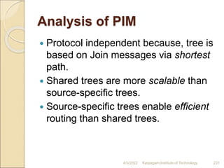 Analysis of PIM
 Protocol independent because, tree is
based on Join messages via shortest
path.
 Shared trees are more scalable than
source-specific trees.
 Source-specific trees enable efficient
routing than shared trees.
4/5/2022 Karpagam Institute of Technology 221
 