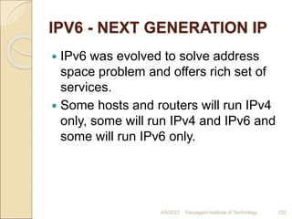 IPV6 - NEXT GENERATION IP
 IPv6 was evolved to solve address
space problem and offers rich set of
services.
 Some hosts and routers will run IPv4
only, some will run IPv4 and IPv6 and
some will run IPv6 only.
4/5/2022 Karpagam Institute of Technology 222
 