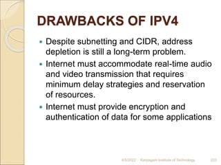 DRAWBACKS OF IPV4
 Despite subnetting and CIDR, address
depletion is still a long-term problem.
 Internet must accommodate real-time audio
and video transmission that requires
minimum delay strategies and reservation
of resources.
 Internet must provide encryption and
authentication of data for some applications
4/5/2022 Karpagam Institute of Technology 223
 