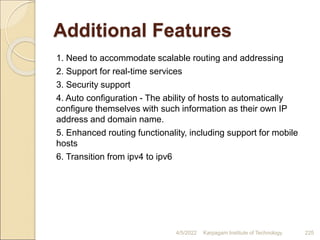 Additional Features
1. Need to accommodate scalable routing and addressing
2. Support for real-time services
3. Security support
4. Auto configuration - The ability of hosts to automatically
configure themselves with such information as their own IP
address and domain name.
5. Enhanced routing functionality, including support for mobile
hosts
6. Transition from ipv4 to ipv6
4/5/2022 Karpagam Institute of Technology 225
 